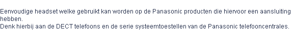 
Eenvoudige headset welke gebruikt kan worden op de Panasonic producten die hiervoor een aansluiting 
hebben. 
Denk hierbij aan de DECT telefoons en de serie systeemtoestellen van de Panasonic telefooncentrales. 